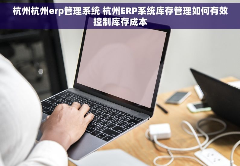 杭州杭州erp管理系统 杭州ERP系统库存管理如何有效控制库存成本