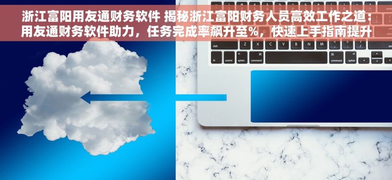 浙江富阳用友通财务软件 揭秘浙江富阳财务人员高效工作之道：用友通财务软件助力，任务完成率飙升至%，快速上手指南提升效率%