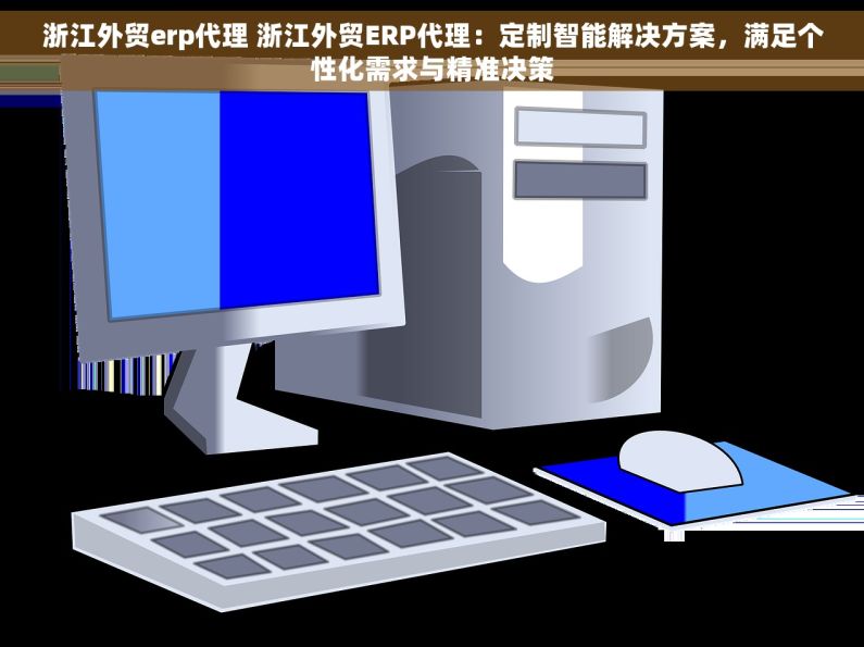 浙江外贸erp代理 浙江外贸ERP代理：定制智能解决方案，满足个性化需求与精准决策