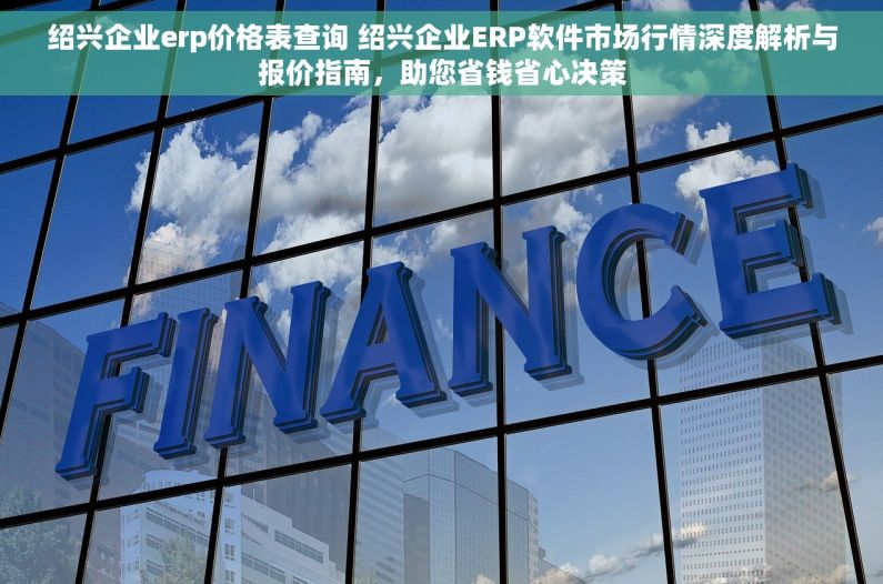 绍兴企业erp价格表查询 绍兴企业ERP软件市场行情深度解析与报价指南，助您省钱省心决策