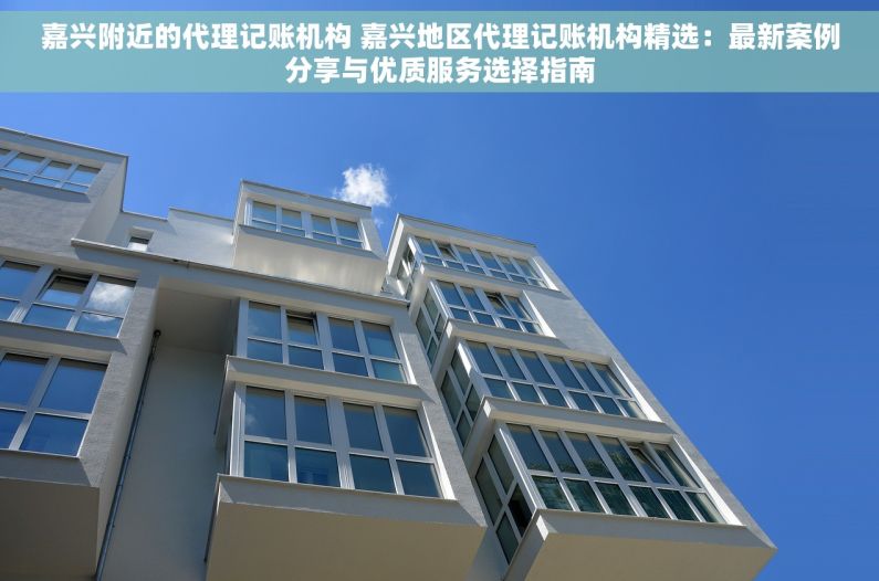 嘉兴附近的代理记账机构 嘉兴地区代理记账机构精选：最新案例分享与优质服务选择指南