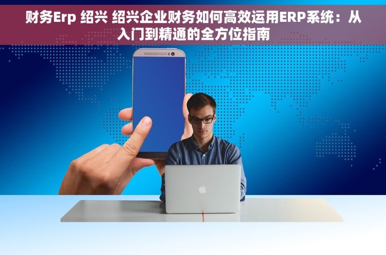 财务Erp 绍兴 绍兴企业财务如何高效运用ERP系统：从入门到精通的全方位指南