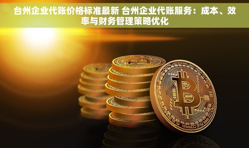台州企业代账价格标准最新 台州企业代账服务：成本、效率与财务管理策略优化