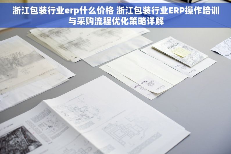 浙江包装行业erp什么价格 浙江包装行业ERP操作培训与采购流程优化策略详解