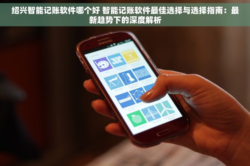 绍兴智能记账软件哪个好 智能记账软件最佳选择与选择指南：最新趋势下的深度解析