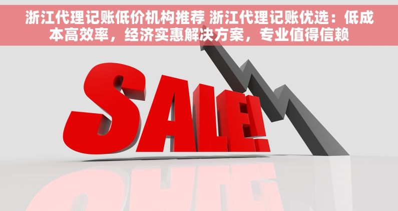 浙江代理记账低价机构推荐 浙江代理记账优选：低成本高效率，经济实惠解决方案，专业值得信赖