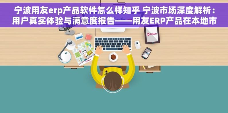 宁波用友erp产品软件怎么样知乎 宁波市场深度解析：用户真实体验与满意度报告——用友ERP产品在本地市场的表现