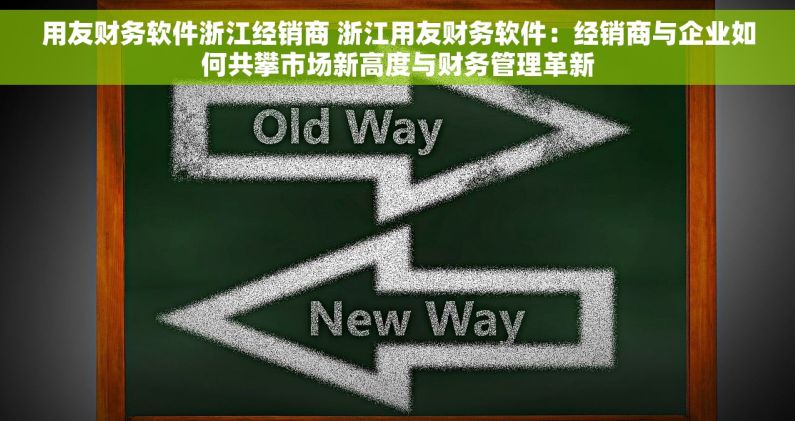 用友财务软件浙江经销商 浙江用友财务软件：经销商与企业如何共攀市场新高度与财务管理革新