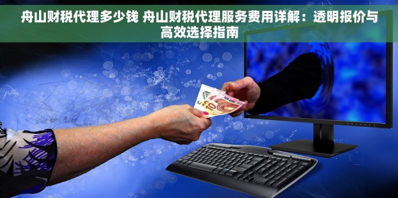 舟山财税代理多少钱 舟山财税代理服务费用详解：透明报价与高效选择指南