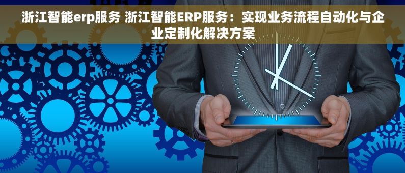 浙江智能erp服务 浙江智能ERP服务：实现业务流程自动化与企业定制化解决方案