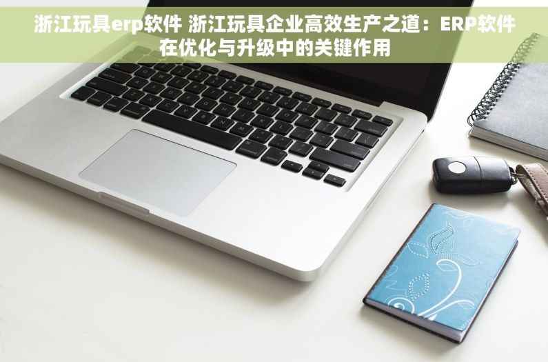 浙江玩具erp软件 浙江玩具企业高效生产之道：ERP软件在优化与升级中的关键作用
