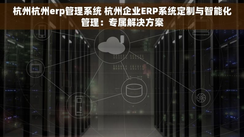 杭州杭州erp管理系统 杭州企业ERP系统定制与智能化管理：专属解决方案