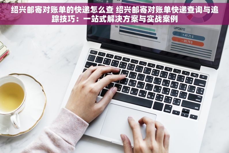 绍兴邮寄对账单的快递怎么查 绍兴邮寄对账单快递查询与追踪技巧：一站式解决方案与实战案例