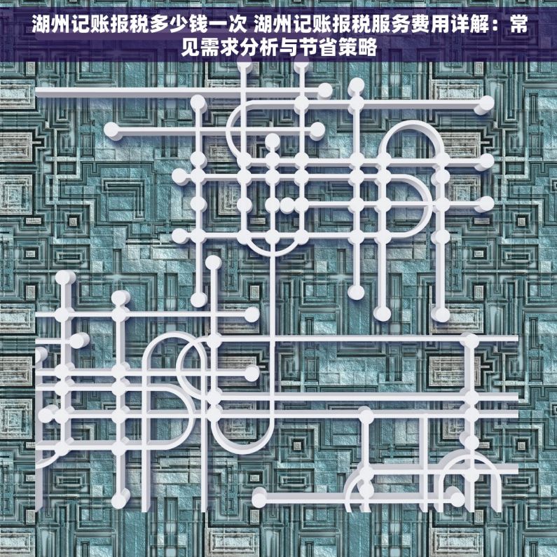 湖州记账报税多少钱一次 湖州记账报税服务费用详解：常见需求分析与节省策略