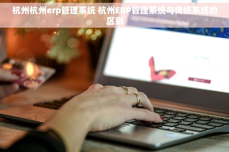 杭州杭州erp管理系统 杭州ERP管理系统与传统系统的区别