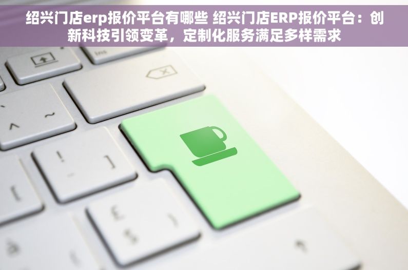 绍兴门店erp报价平台有哪些 绍兴门店ERP报价平台：创新科技引领变革，定制化服务满足多样需求