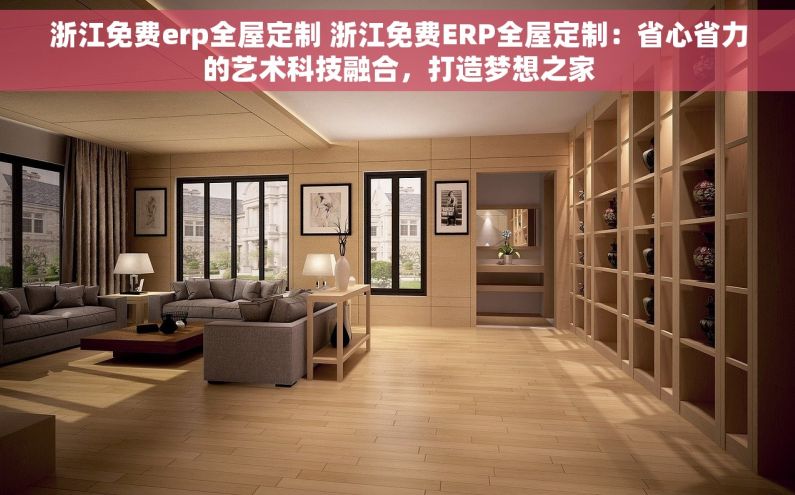 浙江免费erp全屋定制 浙江免费ERP全屋定制：省心省力的艺术科技融合，打造梦想之家
