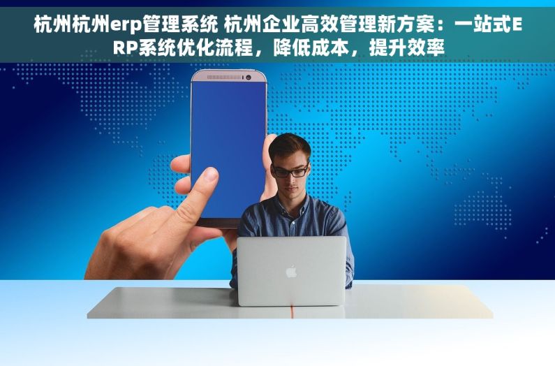 杭州杭州erp管理系统 杭州企业高效管理新方案：一站式ERP系统优化流程，降低成本，提升效率