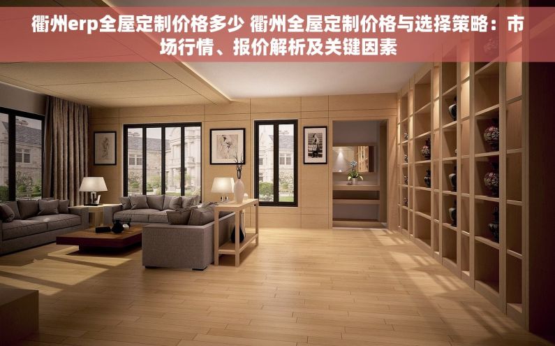 衢州erp全屋定制价格多少 衢州全屋定制价格与选择策略：市场行情、报价解析及关键因素