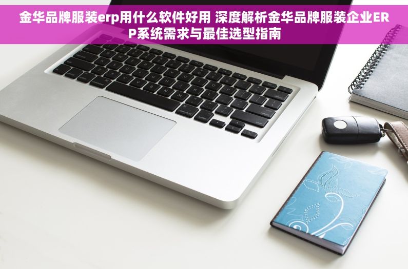 金华品牌服装erp用什么软件好用 深度解析金华品牌服装企业ERP系统需求与最佳选型指南