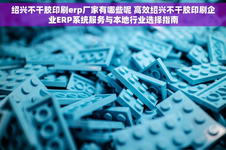 绍兴不干胶印刷erp厂家有哪些呢 高效绍兴不干胶印刷企业ERP系统服务与本地行业选择指南