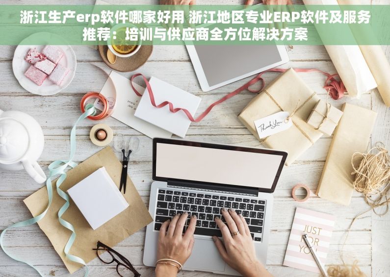 浙江生产erp软件哪家好用 浙江地区专业ERP软件及服务推荐：培训与供应商全方位解决方案