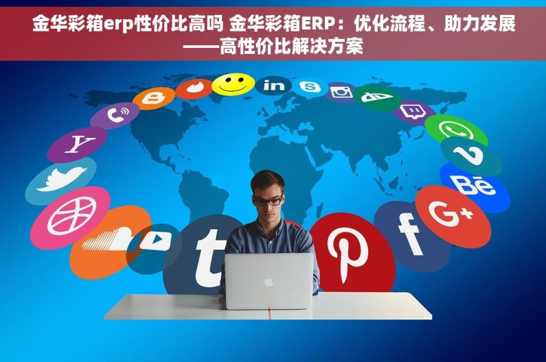 金华彩箱erp性价比高吗 金华彩箱ERP：优化流程、助力发展——高性价比解决方案