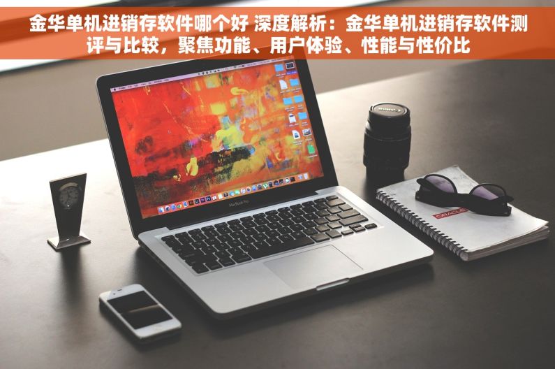金华单机进销存软件哪个好 深度解析：金华单机进销存软件测评与比较，聚焦功能、用户体验、性能与性价比