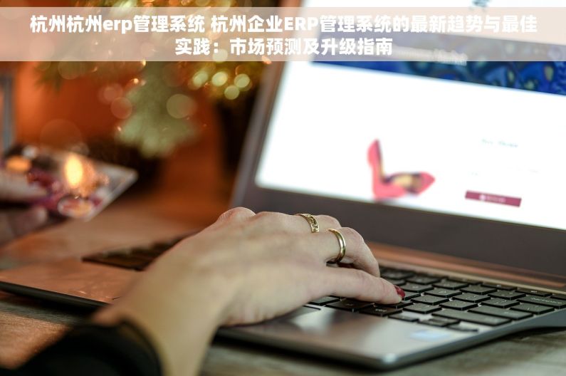 杭州杭州erp管理系统 杭州企业ERP管理系统的最新趋势与最佳实践：市场预测及升级指南
