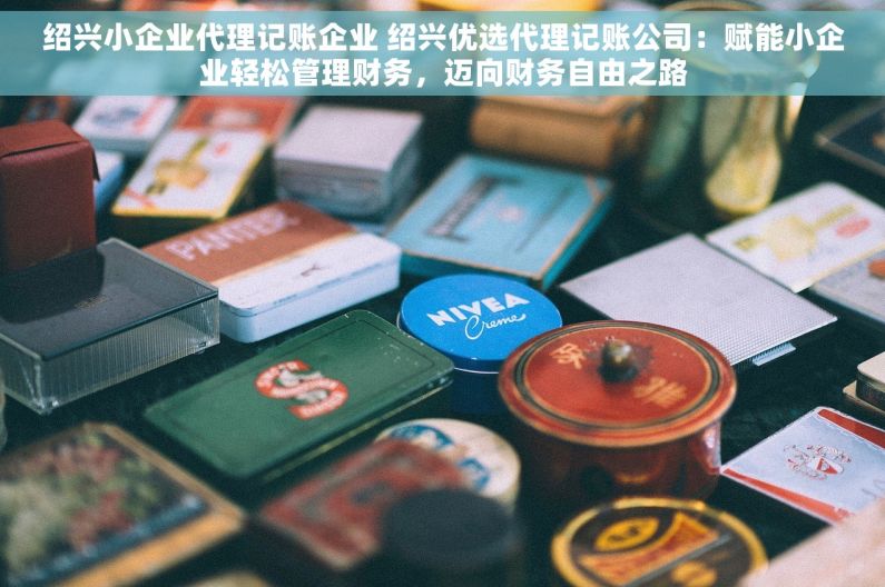 绍兴小企业代理记账企业 绍兴优选代理记账公司：赋能小企业轻松管理财务，迈向财务自由之路