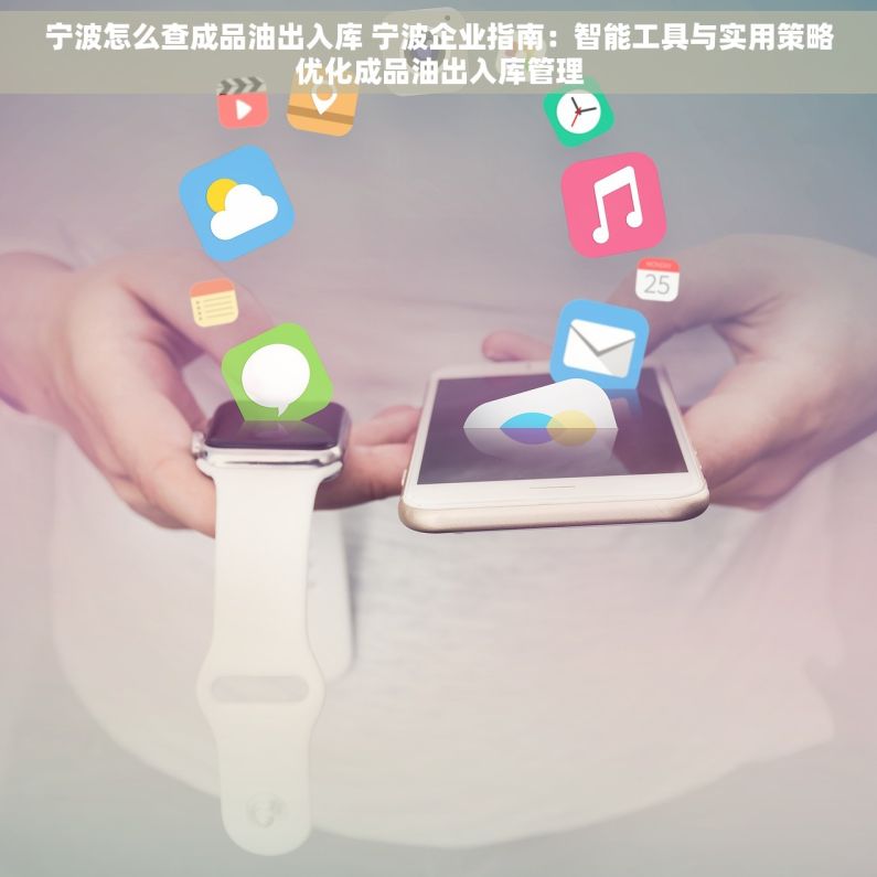 宁波怎么查成品油出入库 宁波企业指南：智能工具与实用策略优化成品油出入库管理