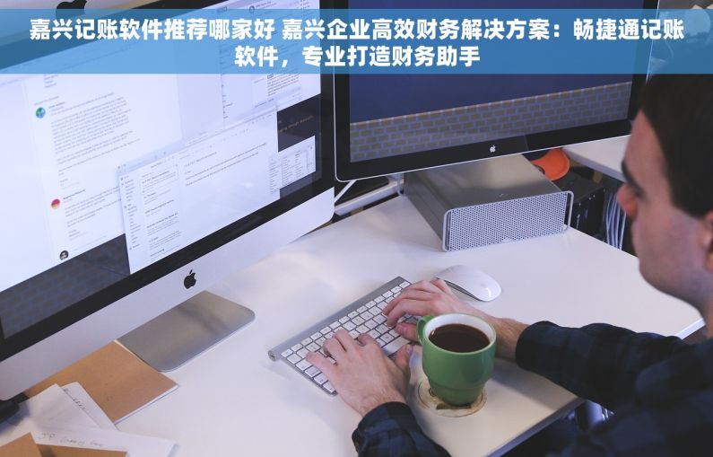 嘉兴记账软件推荐哪家好 嘉兴企业高效财务解决方案：畅捷通记账软件，专业打造财务助手