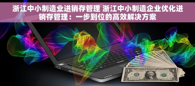 浙江中小制造业进销存管理 浙江中小制造企业优化进销存管理：一步到位的高效解决方案