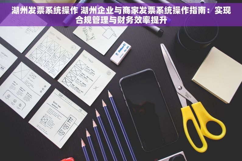 湖州发票系统操作 湖州企业与商家发票系统操作指南：实现合规管理与财务效率提升