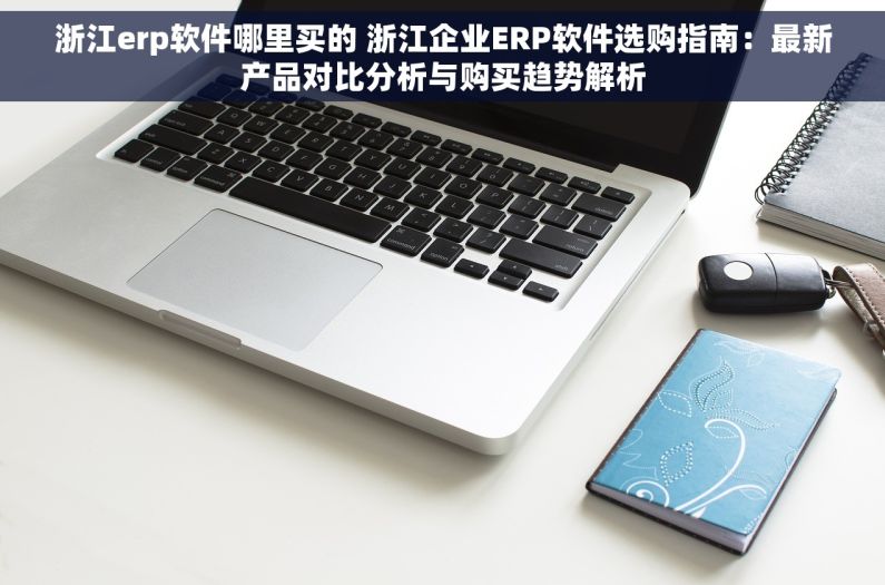 浙江erp软件哪里买的 浙江企业ERP软件选购指南：最新产品对比分析与购买趋势解析
