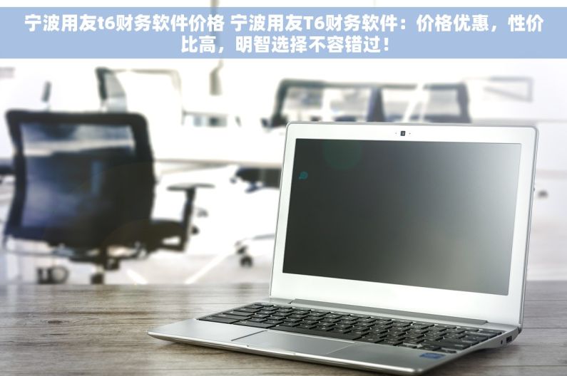 宁波用友t6财务软件价格 宁波用友T6财务软件：价格优惠，性价比高，明智选择不容错过！