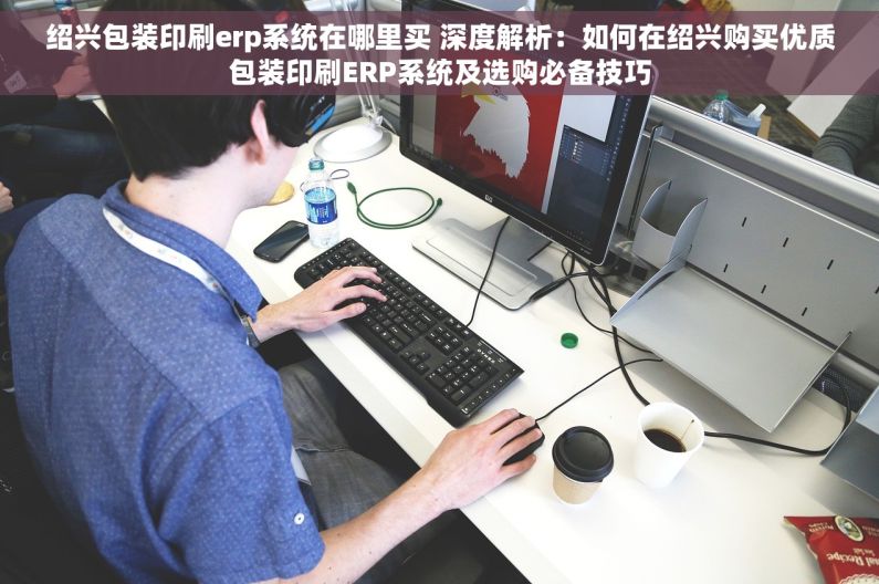 绍兴包装印刷erp系统在哪里买 深度解析：如何在绍兴购买优质包装印刷ERP系统及选购必备技巧