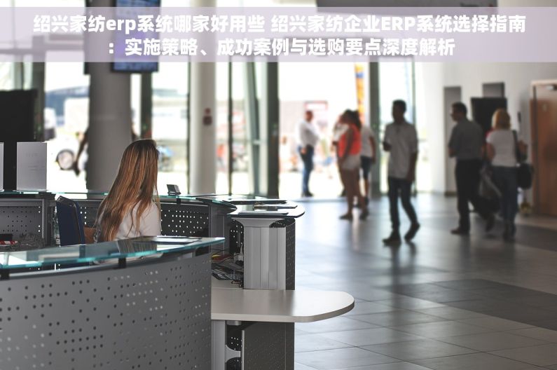 绍兴家纺erp系统哪家好用些 绍兴家纺企业ERP系统选择指南：实施策略、成功案例与选购要点深度解析