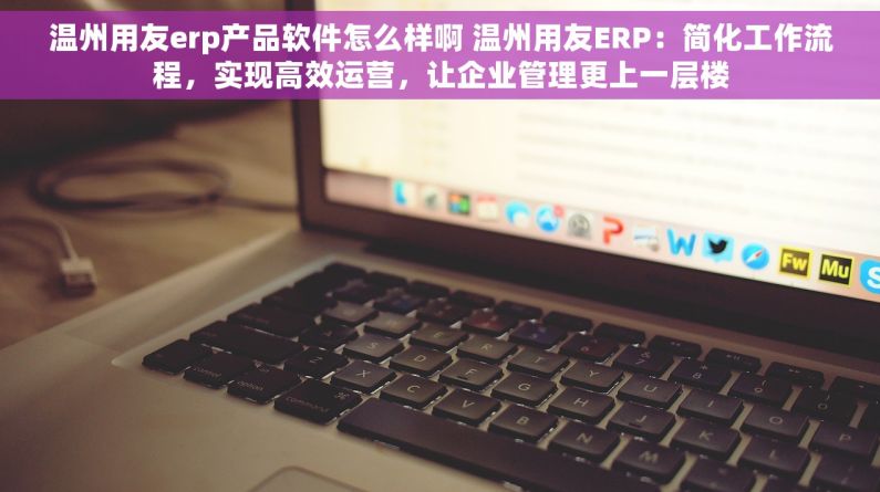 温州用友erp产品软件怎么样啊 温州用友ERP：简化工作流程，实现高效运营，让企业管理更上一层楼