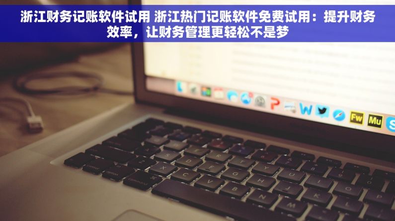 浙江财务记账软件试用 浙江热门记账软件免费试用：提升财务效率，让财务管理更轻松不是梦