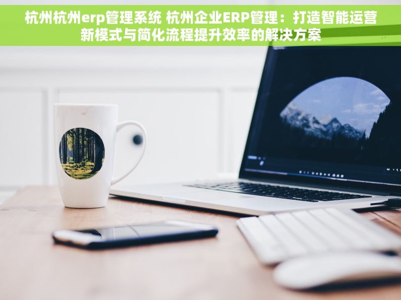 杭州杭州erp管理系统 杭州企业ERP管理：打造智能运营新模式与简化流程提升效率的解决方案