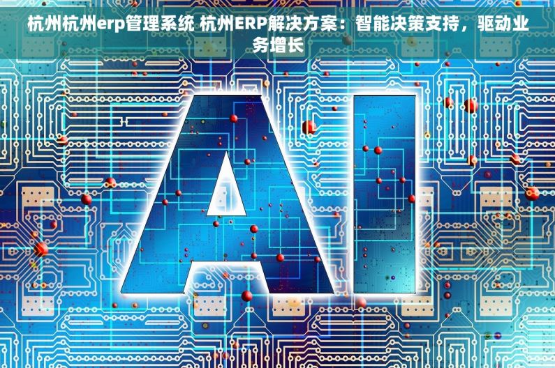 杭州杭州erp管理系统 杭州ERP解决方案：智能决策支持，驱动业务增长