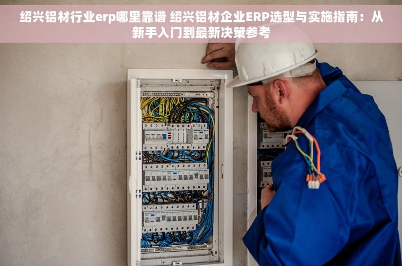 绍兴铝材行业erp哪里靠谱 绍兴铝材企业ERP选型与实施指南：从新手入门到最新决策参考