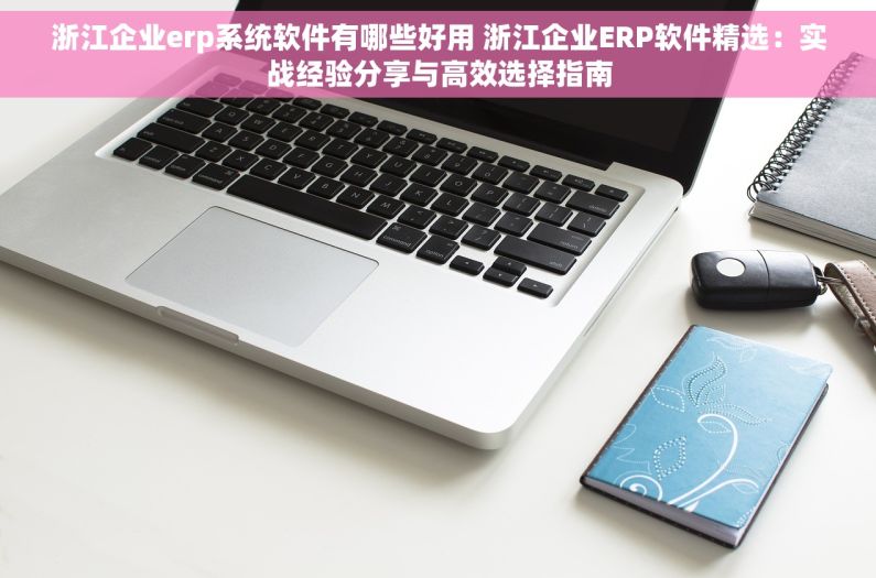 浙江企业erp系统软件有哪些好用 浙江企业ERP软件精选：实战经验分享与高效选择指南