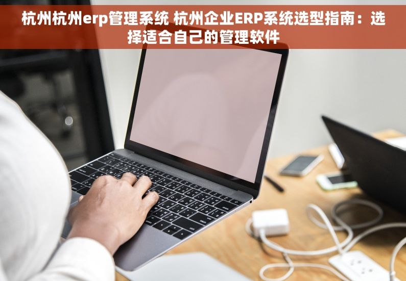 杭州杭州erp管理系统 杭州企业ERP系统选型指南：选择适合自己的管理软件