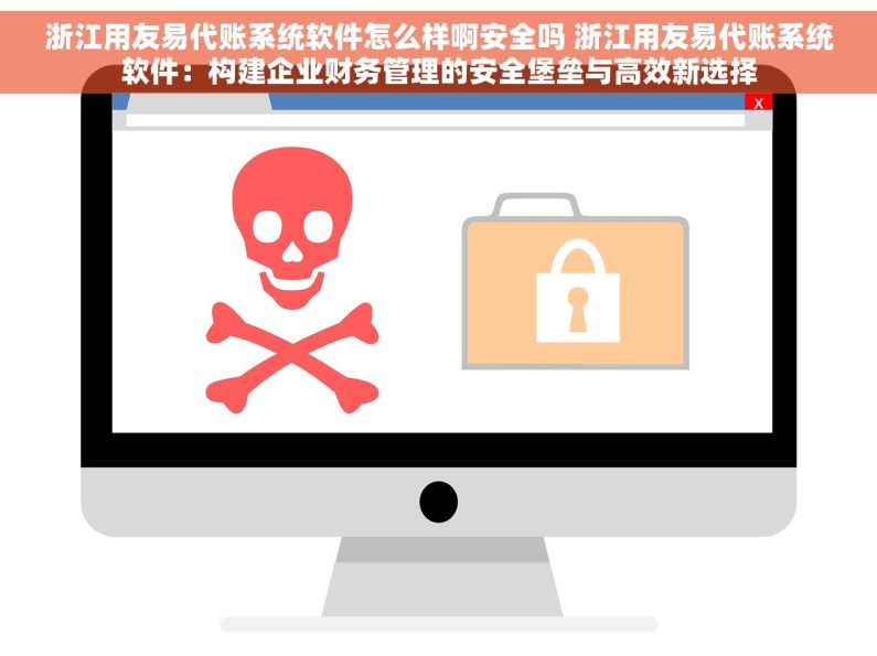 浙江用友易代账系统软件怎么样啊安全吗 浙江用友易代账系统软件：构建企业财务管理的安全堡垒与高效新选择