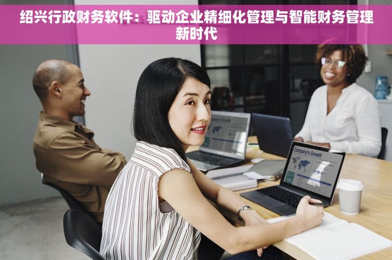 绍兴行政财务软件：驱动企业精细化管理与智能财务管理新时代