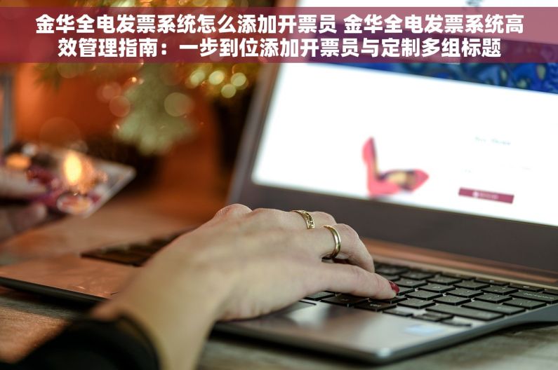 金华全电发票系统怎么添加开票员 金华全电发票系统高效管理指南：一步到位添加开票员与定制多组标题
