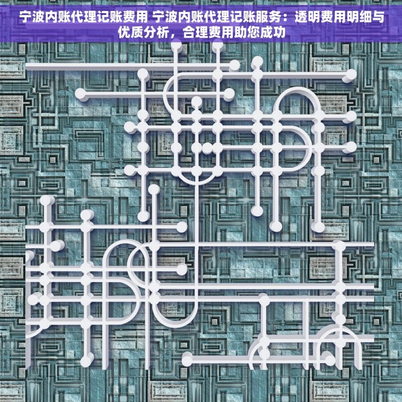 宁波内账代理记账费用 宁波内账代理记账服务：透明费用明细与优质分析，合理费用助您成功