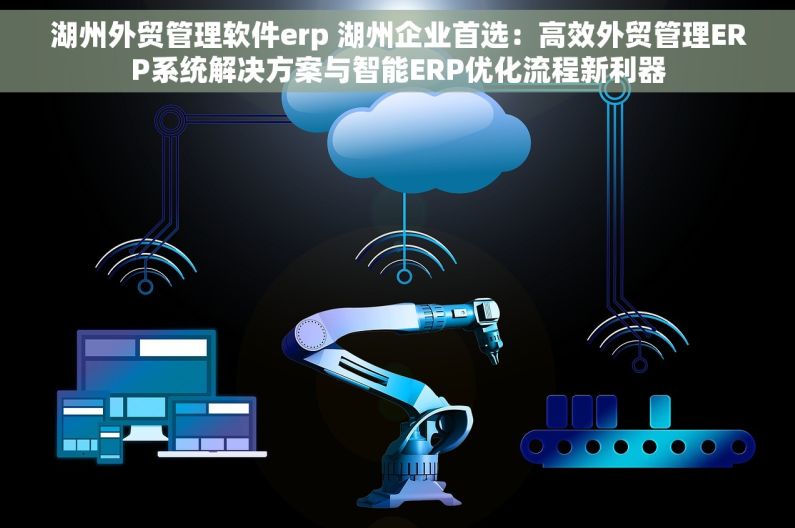 湖州外贸管理软件erp 湖州企业首选：高效外贸管理ERP系统解决方案与智能ERP优化流程新利器
